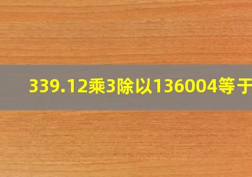 339.12乘3除以136004等于几