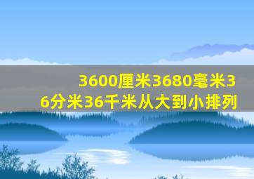 3600厘米3680毫米36分米36千米从大到小排列