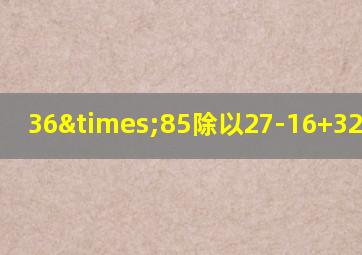 36×85除以27-16+32等于几