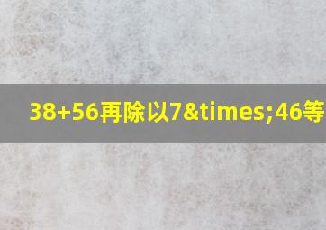 38+56再除以7×46等于几