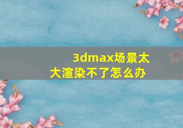 3dmax场景太大渲染不了怎么办