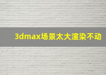 3dmax场景太大渲染不动