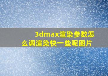 3dmax渲染参数怎么调渲染快一些呢图片