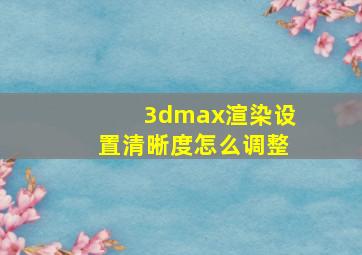 3dmax渲染设置清晰度怎么调整