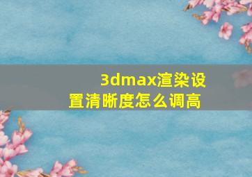 3dmax渲染设置清晰度怎么调高