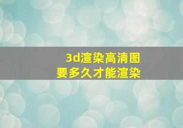 3d渲染高清图要多久才能渲染