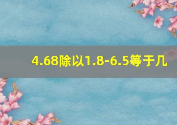 4.68除以1.8-6.5等于几