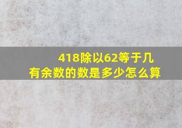 418除以62等于几有余数的数是多少怎么算