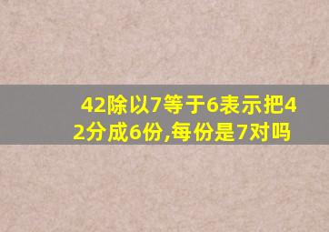 42除以7等于6表示把42分成6份,每份是7对吗