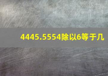 4445.5554除以6等于几