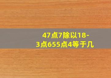 47点7除以18-3点655点4等于几