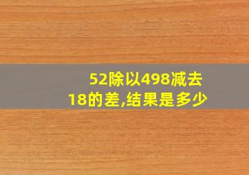 52除以498减去18的差,结果是多少