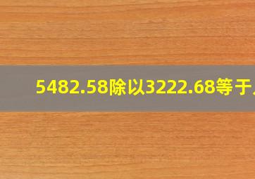 5482.58除以3222.68等于几