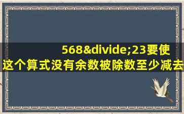 568÷23要使这个算式没有余数被除数至少减去几