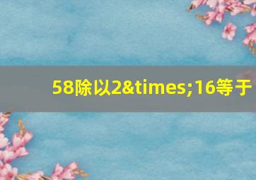 58除以2×16等于