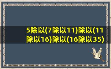 5除以(7除以11)除以(11除以16)除以(16除以35)