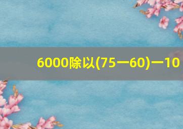 6000除以(75一60)一10