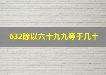 632除以六十九九等于几十