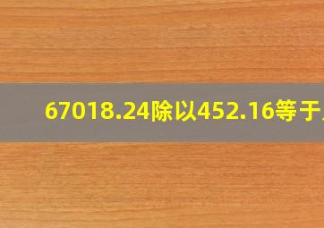 67018.24除以452.16等于几