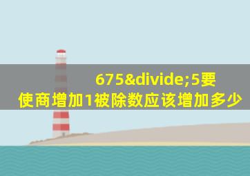 675÷5要使商增加1被除数应该增加多少