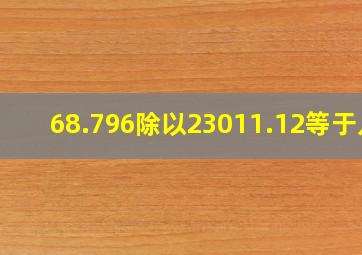 68.796除以23011.12等于几