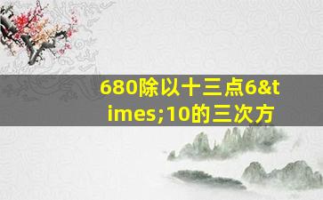 680除以十三点6×10的三次方