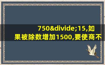 750÷15,如果被除数增加1500,要使商不变,除数需增加