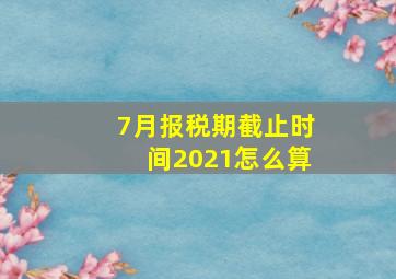 7月报税期截止时间2021怎么算