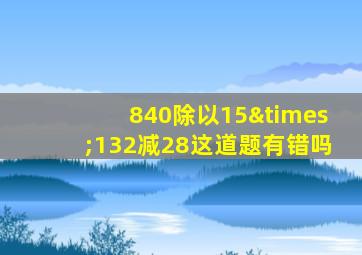 840除以15×132减28这道题有错吗