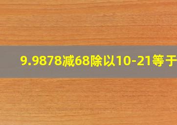 9.9878减68除以10-21等于几