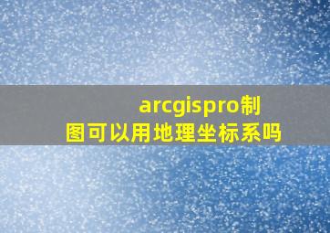 arcgispro制图可以用地理坐标系吗