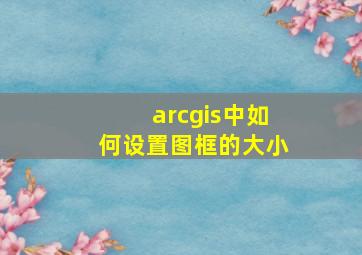 arcgis中如何设置图框的大小