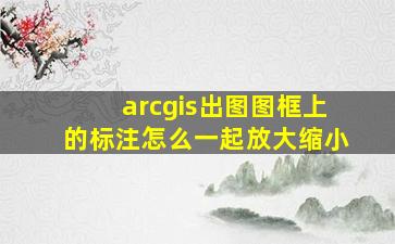 arcgis出图图框上的标注怎么一起放大缩小