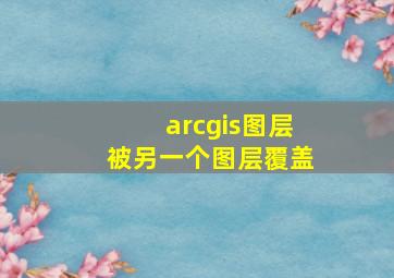 arcgis图层被另一个图层覆盖