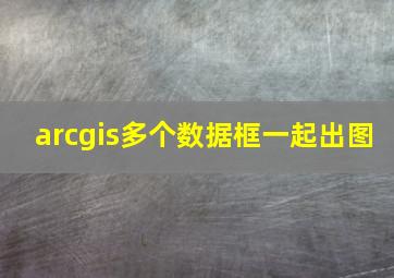 arcgis多个数据框一起出图