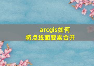 arcgis如何将点线面要素合并