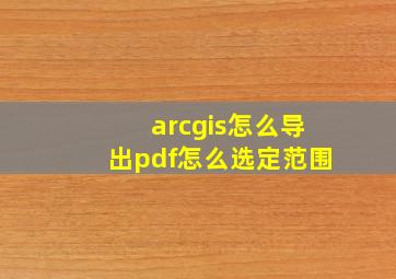 arcgis怎么导出pdf怎么选定范围