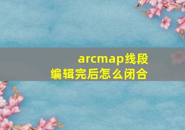 arcmap线段编辑完后怎么闭合