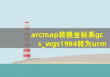 arcmap转换坐标系gcs_wgs1984转为urm