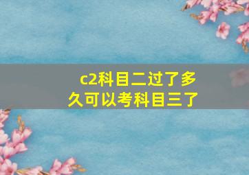 c2科目二过了多久可以考科目三了