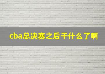 cba总决赛之后干什么了啊