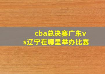 cba总决赛广东vs辽宁在哪里举办比赛