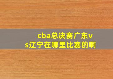 cba总决赛广东vs辽宁在哪里比赛的啊