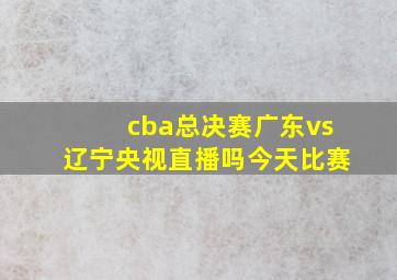 cba总决赛广东vs辽宁央视直播吗今天比赛