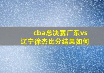 cba总决赛广东vs辽宁徐杰比分结果如何