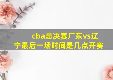 cba总决赛广东vs辽宁最后一场时间是几点开赛