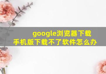 google浏览器下载手机版下载不了软件怎么办