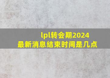 lpl转会期2024最新消息结束时间是几点