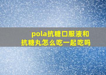 pola抗糖口服液和抗糖丸怎么吃一起吃吗