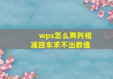 wps怎么两列相减回车求不出数值